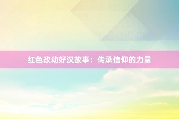 红色改动好汉故事：传承信仰的力量
