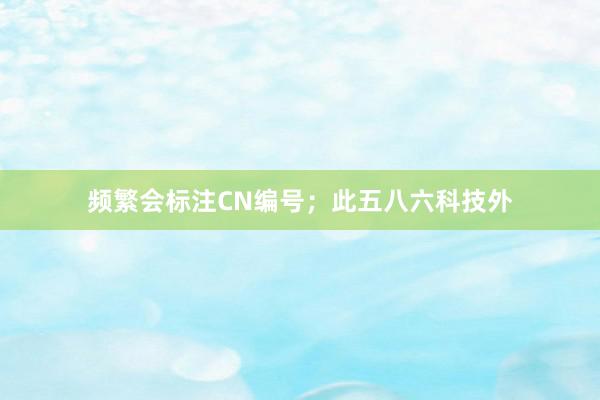 频繁会标注CN编号；此五八六科技外